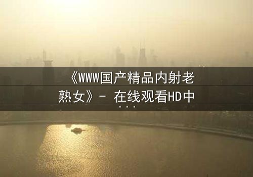 《WWW国产精品内射老熟女》- 在线观看HD中字 - 禁忌之恋的隐秘风暴