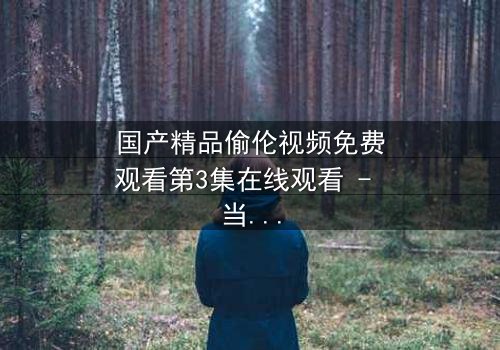 国产精品偷伦视频免费观看第3集在线观看 - 当禁忌之恋撕开家族伪装