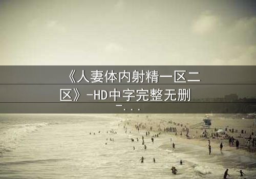 《人妻体内射精一区二区》-HD中字完整无删 - 当欲望撕裂婚姻的底线