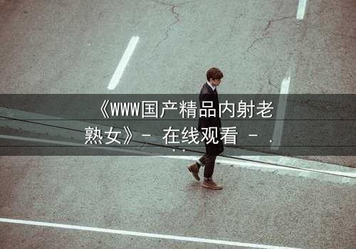 《WWW国产精品内射老熟女》- 在线观看 - 当禁忌欲望撕裂家庭伦理