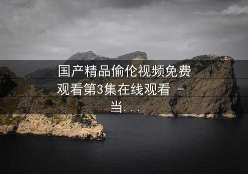 国产精品偷伦视频免费观看第3集在线观看 - 当禁忌之恋撕开家庭伪装