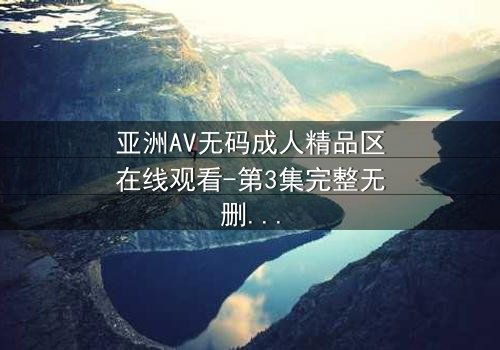 亚洲AV无码成人精品区在线观看-第3集完整无删 - 揭开禁忌之恋的终极秘密