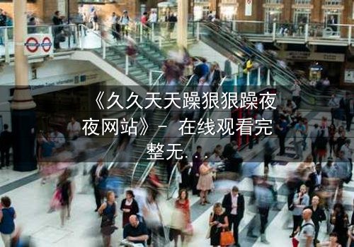 《久久天天躁狠狠躁夜夜网站》- 在线观看完整无删 - 当欲望吞噬理智,谁能全身而退?