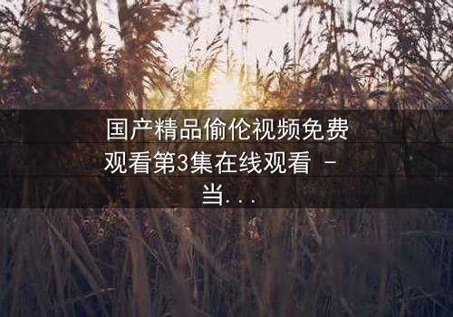 国产精品偷伦视频免费观看第3集在线观看 - 当禁忌之恋撕开家族最后的遮羞布