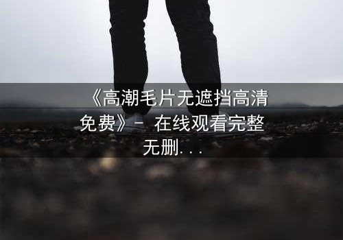 《高潮毛片无遮挡高清免费》- 在线观看完整无删 - 揭开人性最赤裸的真相