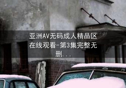 亚洲AV无码成人精品区在线观看-第3集完整无删 - 一场禁忌之恋的终极考验