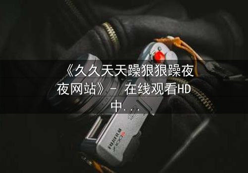 《久久天天躁狠狠躁夜夜网站》- 在线观看HD中字 - 一场欲望与救赎的深夜迷局