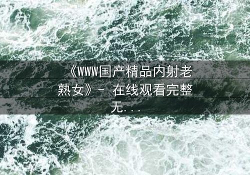 《WWW国产精品内射老熟女》- 在线观看完整无删 - 禁忌之恋背后的惊天秘密