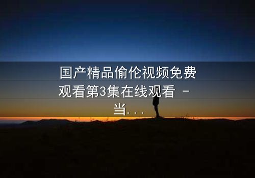 国产精品偷伦视频免费观看第3集在线观看 - 当禁忌之恋撕开家族最后的遮羞布