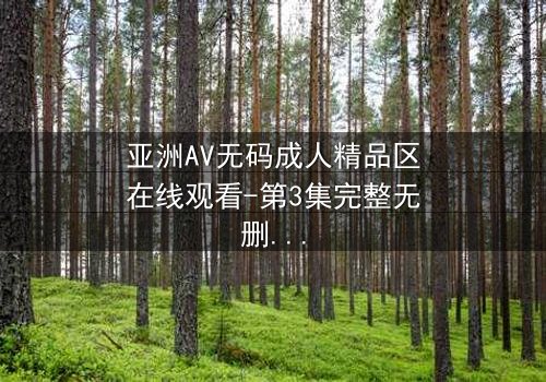 亚洲AV无码成人精品区在线观看-第3集完整无删 - 揭开禁忌之恋的终极秘密