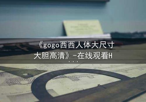 《gogo西西人体大尺寸大胆高清》-在线观看HD中字 - 免费1080P超清完整无删