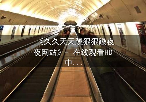 《久久天天躁狠狠躁夜夜网站》- 在线观看HD中字 - 当欲望成为无底深渊