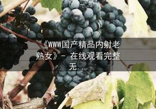 《WWW国产精品内射老熟女》- 在线观看完整无删 - 当禁忌之恋撕裂家庭伦理