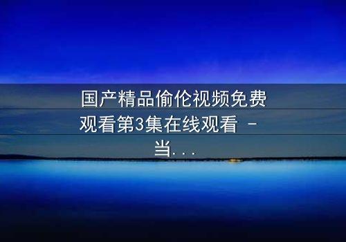 国产精品偷伦视频免费观看第3集在线观看 - 当伦理与欲望在暗夜碰撞