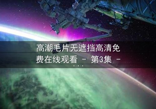 高潮毛片无遮挡高清免费在线观看 - 第3集 - 揭开人性最赤裸的欲望真相