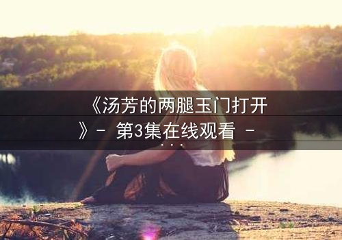《汤芳的两腿玉门打开》- 第3集在线观看 - 一场隐秘的背叛正在上演