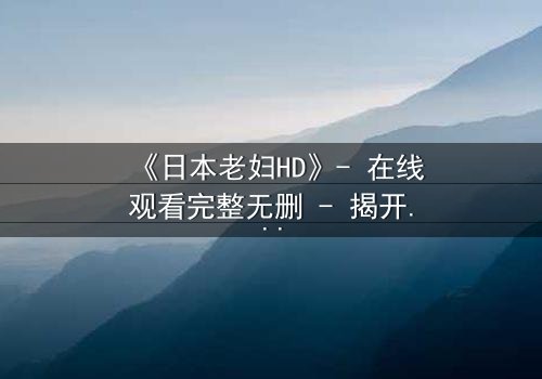 《日本老妇HD》- 在线观看完整无删 - 揭开隐藏的家族秘密