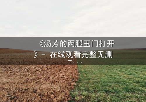 《汤芳的两腿玉门打开》- 在线观看完整无删 - 揭开人性深处的秘密