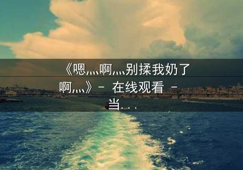 《嗯灬啊灬别揉我奶了啊灬》- 在线观看 - 当禁忌之恋遇上家族恩怨