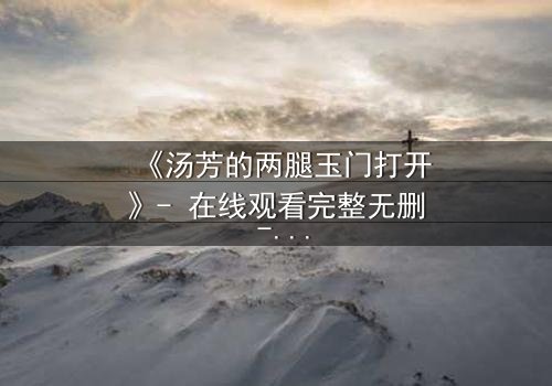 《汤芳的两腿玉门打开》- 在线观看完整无删 - 揭开隐藏的真相