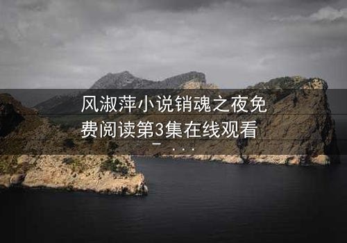 风淑萍小说销魂之夜免费阅读第3集在线观看 - 当欲望与秘密交织,谁能全身而退?