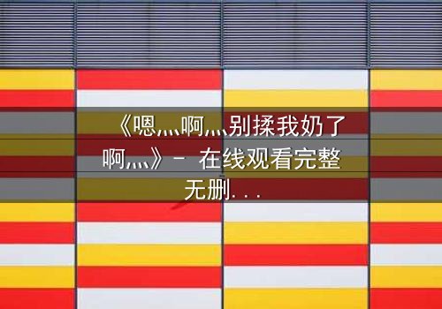 《嗯灬啊灬别揉我奶了啊灬》- 在线观看完整无删 - 一场禁忌之恋的惊心反转