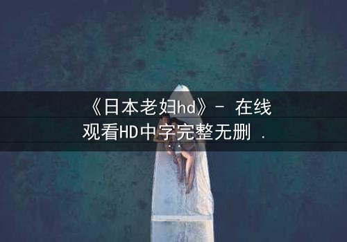 《日本老妇hd》- 在线观看HD中字完整无删 - 揭开隐藏的家族秘密