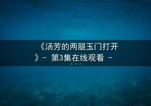 《汤芳的两腿玉门打开》- 第3集在线观看 - 揭开隐藏的真相与情感漩涡