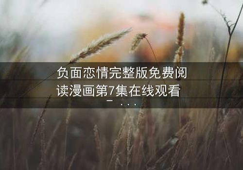 负面恋情完整版免费阅读漫画第7集在线观看 - 当爱变成毒药,你敢直视真相吗?