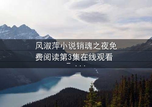 风淑萍小说销魂之夜免费阅读第3集在线观看 - 一场禁忌之恋的致命诱惑