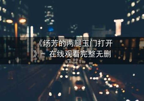 《汤芳的两腿玉门打开》- 在线观看完整无删 - 揭开人性深处的秘密