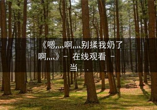 《嗯灬啊灬别揉我奶了啊灬》- 在线观看 - 当禁忌之恋遇上家族阴谋