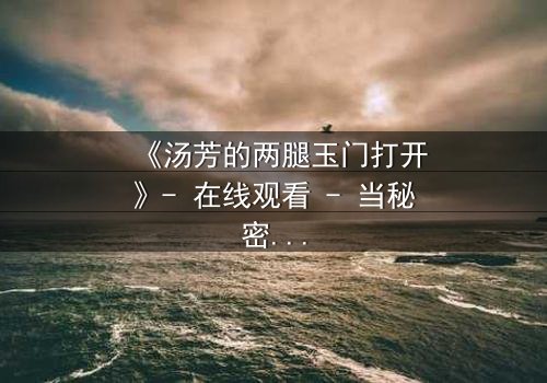 《汤芳的两腿玉门打开》- 在线观看 - 当秘密之门开启,命运何去何从?