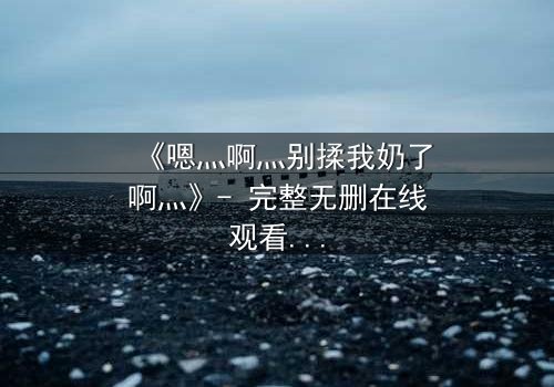 《嗯灬啊灬别揉我奶了啊灬》- 完整无删在线观看 - 一场禁忌之恋的致命诱惑