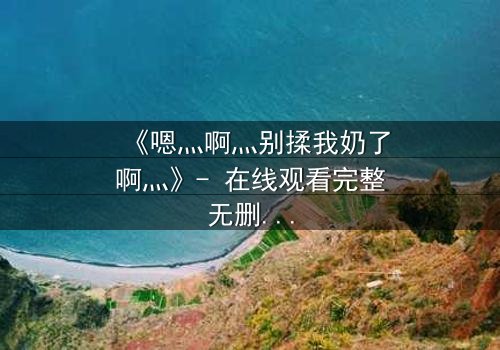 《嗯灬啊灬别揉我奶了啊灬》- 在线观看完整无删 - 当禁忌之爱遇上伦理风暴