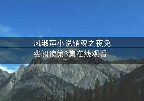 风淑萍小说销魂之夜免费阅读第3集在线观看 - 当欲望与秘密交织,谁将揭开真相?