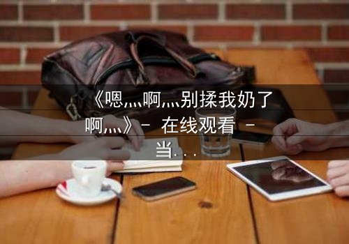 《嗯灬啊灬别揉我奶了啊灬》- 在线观看 - 当禁忌之恋遇上家族阴谋