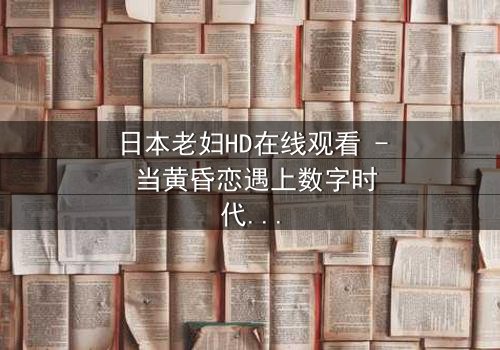 日本老妇HD在线观看 - 当黄昏恋遇上数字时代的秘密风暴