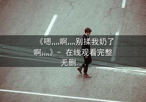 《嗯灬啊灬别揉我奶了啊灬》- 在线观看完整无删 - 一场禁忌之恋的惊心风暴