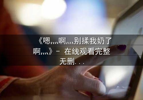 《嗯灬啊灬别揉我奶了啊灬》- 在线观看完整无删 - 禁忌之恋背后的秘密真相