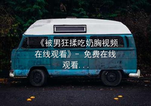 《被男狂揉吃奶胸视频在线观看》- 免费在线观看 - 第3集HD中字