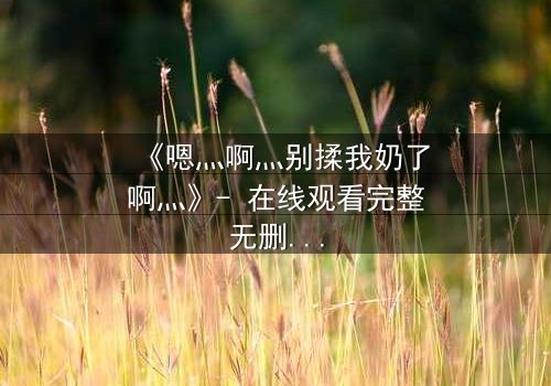 《嗯灬啊灬别揉我奶了啊灬》- 在线观看完整无删 - 当禁忌之恋遇上家族阴谋