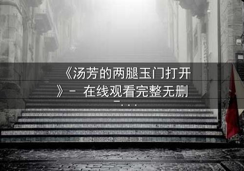 《汤芳的两腿玉门打开》- 在线观看完整无删 - 揭开禁忌之门背后的秘密