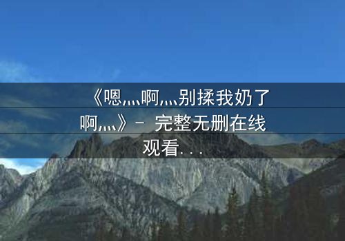 《嗯灬啊灬别揉我奶了啊灬》- 完整无删在线观看 - 一场禁忌之恋的致命诱惑