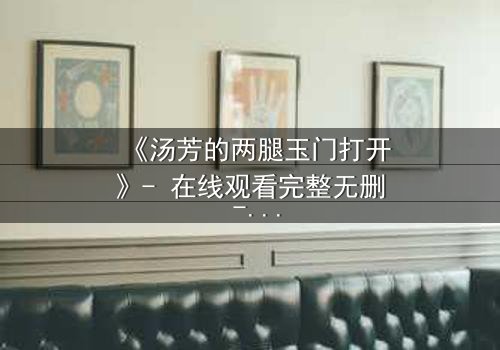 《汤芳的两腿玉门打开》- 在线观看完整无删 - 揭秘她如何用身体换取真相